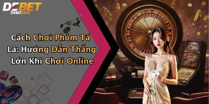 Cách Chơi Phỏm Tá Lả: Hướng Dẫn Thắng Lớn Khi Chơi Online